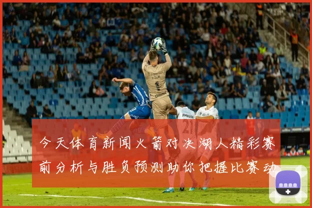 今天体育新闻火箭对决湖人精彩赛前分析与胜负预测助你把握比赛动态