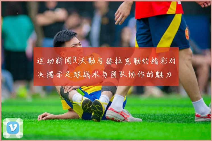 运动新闻R沃勒与赫拉克勒的精彩对决揭示足球战术与团队协作的魅力