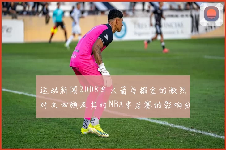 运动新闻2008年火箭与掘金的激烈对决回顾及其对NBA季后赛的影响分析