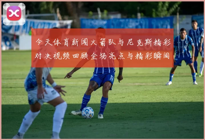 今天体育新闻火箭队与尼克斯精彩对决视频回顾全场亮点与精彩瞬间分享